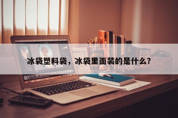 冰袋塑料袋，冰袋里面装的是什么？