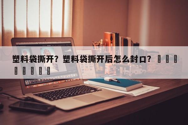 塑料袋撕开？塑料袋撕开后怎么封口？								