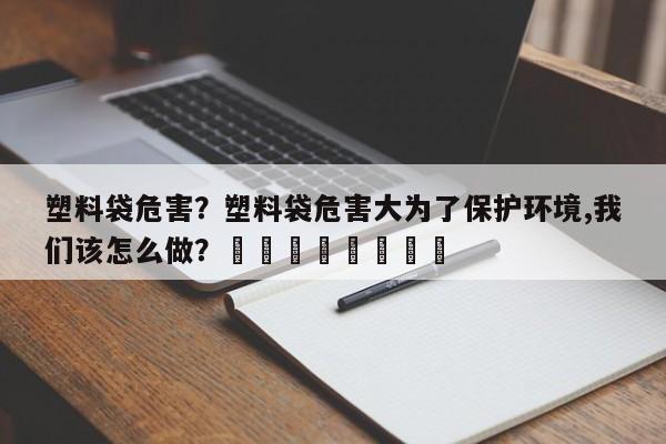 塑料袋危害？塑料袋危害大为了保护环境,我们该怎么做？								