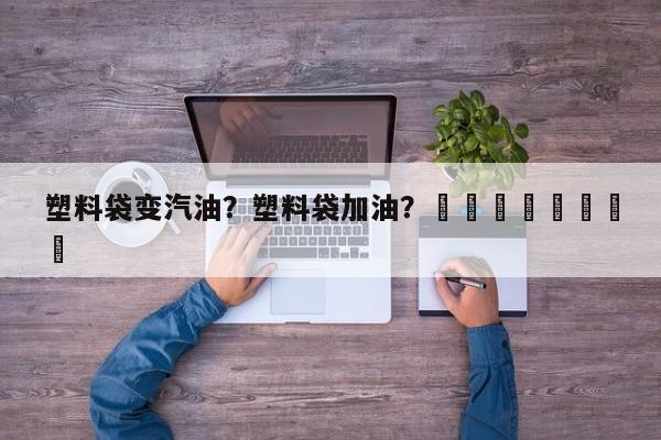 塑料袋变汽油？塑料袋加油？								