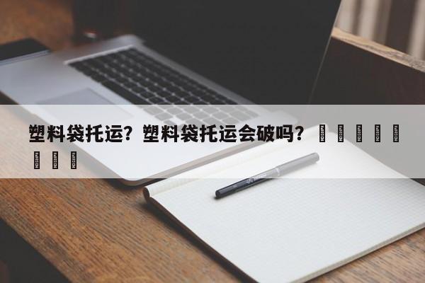 塑料袋托运？塑料袋托运会破吗？								