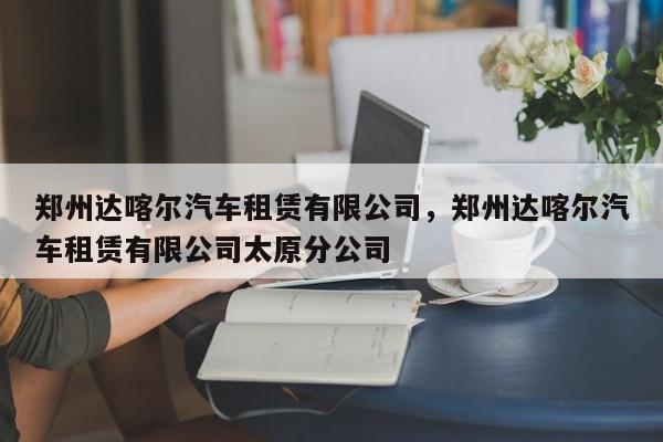 郑州达喀尔汽车租赁有限公司，郑州达喀尔汽车租赁有限公司太原分公司