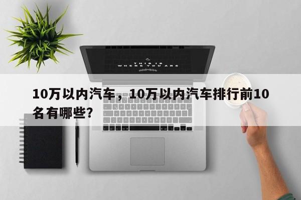 10万以内汽车，10万以内汽车排行前10名有哪些？