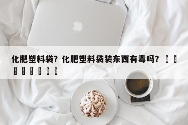 化肥塑料袋？化肥塑料袋装东西有毒吗？								