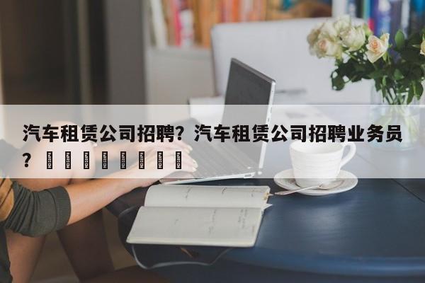 汽车租赁公司招聘？汽车租赁公司招聘业务员？								