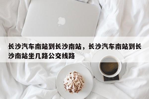 长沙汽车南站到长沙南站，长沙汽车南站到长沙南站坐几路公交线路