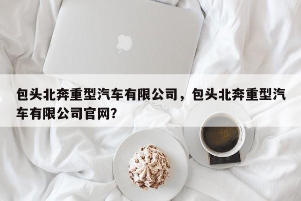 包头北奔重型汽车有限公司，包头北奔重型汽车有限公司官网？