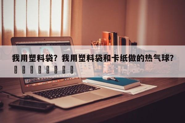 我用塑料袋？我用塑料袋和卡纸做的热气球？								