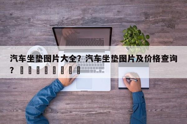 汽车坐垫图片大全？汽车坐垫图片及价格查询？								