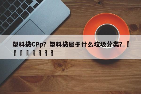 塑料袋CPp？塑料袋属于什么垃圾分类？								