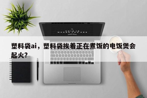 塑料袋ai，塑料袋挨着正在煮饭的电饭煲会起火?