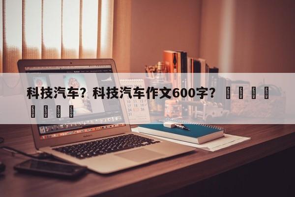 科技汽车？科技汽车作文600字？								