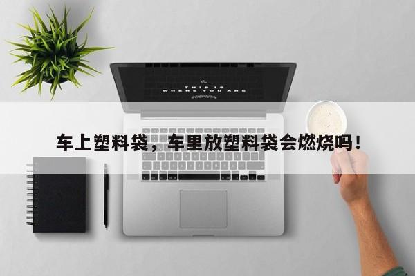 车上塑料袋，车里放塑料袋会燃烧吗！