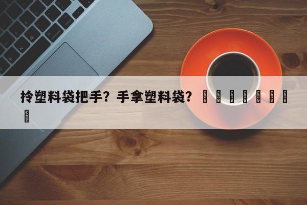 拎塑料袋把手？手拿塑料袋？								