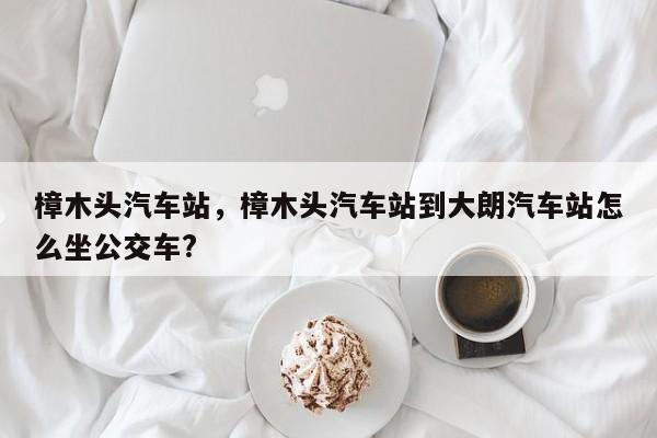 樟木头汽车站，樟木头汽车站到大朗汽车站怎么坐公交车?