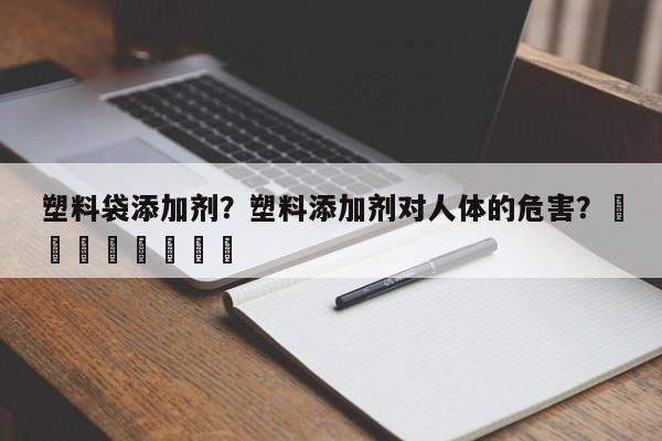 塑料袋添加剂？塑料添加剂对人体的危害？								