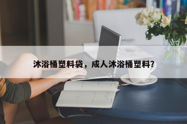 沐浴桶塑料袋，成人沐浴桶塑料？