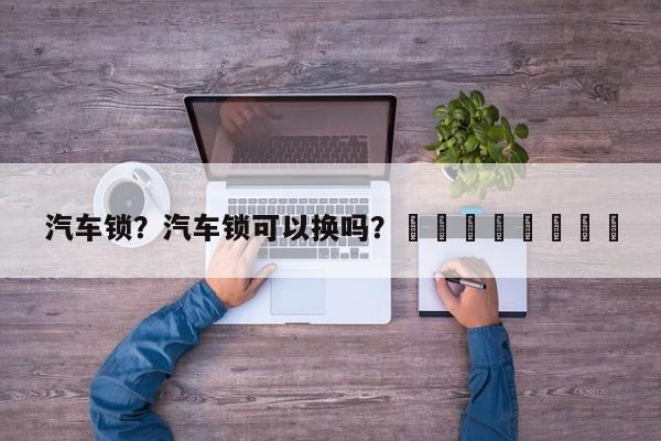 汽车锁？汽车锁可以换吗？								