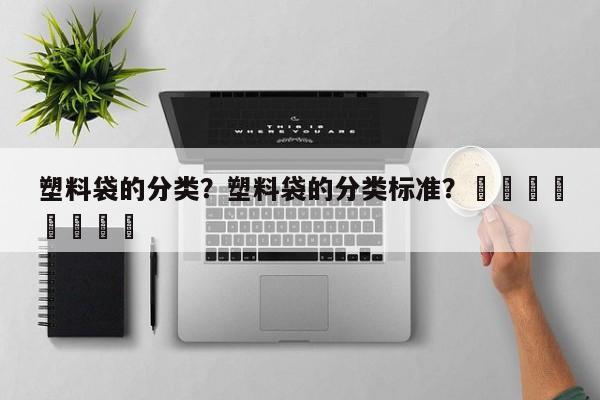 塑料袋的分类？塑料袋的分类标准？								