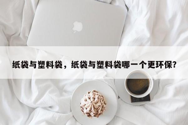 纸袋与塑料袋，纸袋与塑料袋哪一个更环保？