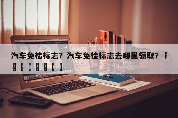 汽车免检标志？汽车免检标志去哪里领取？								