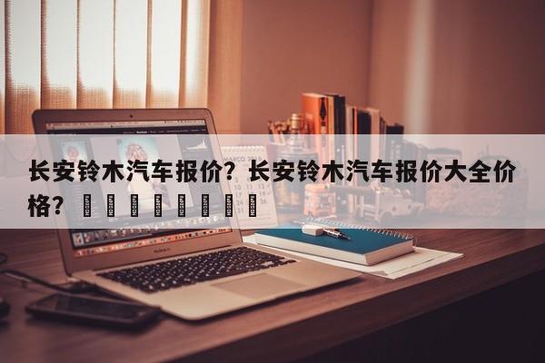 长安铃木汽车报价？长安铃木汽车报价大全价格？								