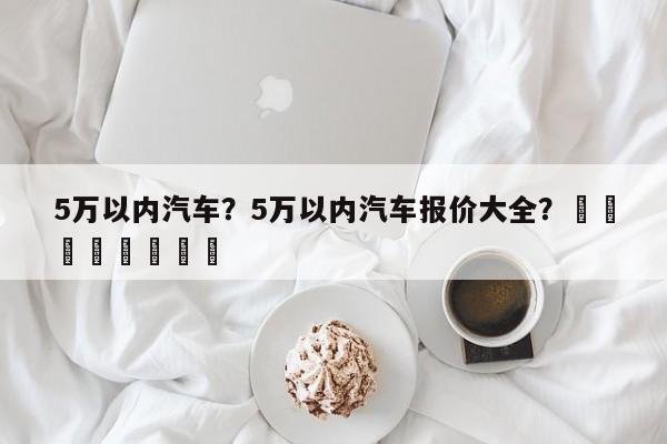 5万以内汽车？5万以内汽车报价大全？								