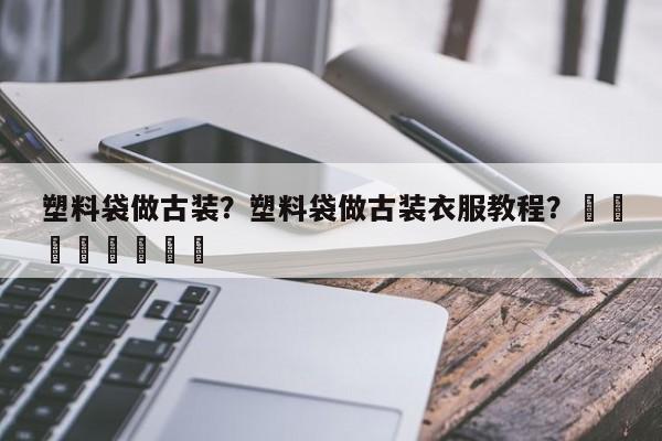 塑料袋做古装？塑料袋做古装衣服教程？								