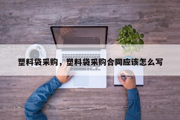 塑料袋采购，塑料袋采购合同应该怎么写