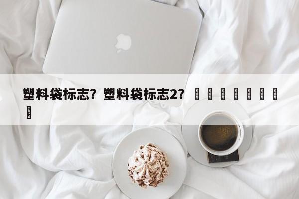 塑料袋标志？塑料袋标志2？								