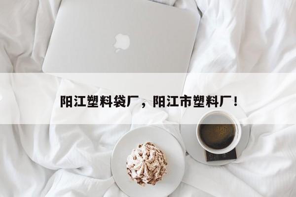 阳江塑料袋厂，阳江市塑料厂！