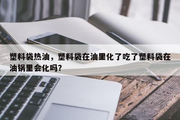 塑料袋热油，塑料袋在油里化了吃了塑料袋在油锅里会化吗？