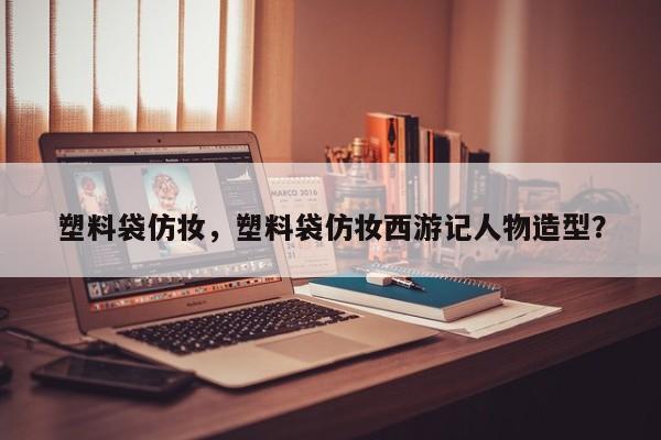 塑料袋仿妆，塑料袋仿妆西游记人物造型？