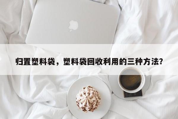 归置塑料袋，塑料袋回收利用的三种方法？