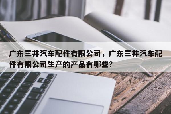 广东三井汽车配件有限公司，广东三井汽车配件有限公司生产的产品有哪些？