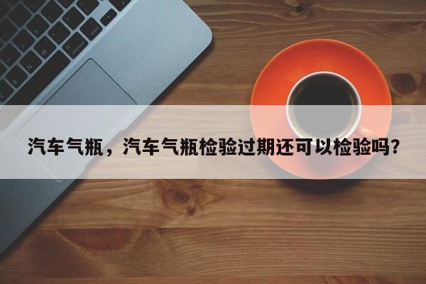 汽车气瓶，汽车气瓶检验过期还可以检验吗？