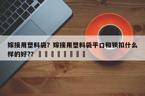 嫁接用塑料袋？嫁接用塑料袋平口和锁扣什么样的好?？								