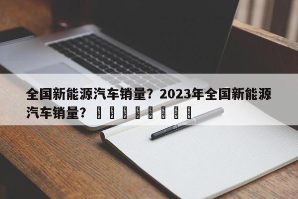 全国新能源汽车销量？2023年全国新能源汽车销量？								