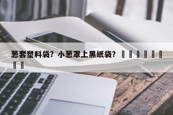 葱套塑料袋？小葱罩上黑纸袋？								