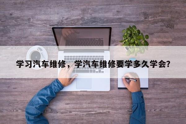 学习汽车维修，学汽车维修要学多久学会？