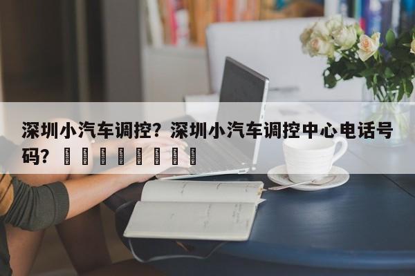 深圳小汽车调控？深圳小汽车调控中心电话号码？								