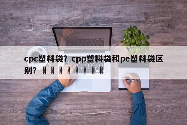 cpc塑料袋？cpp塑料袋和pe塑料袋区别？								