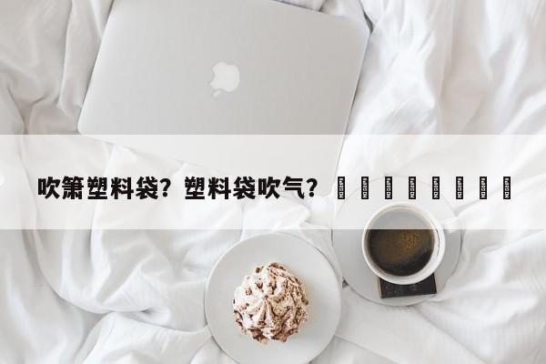 吹箫塑料袋？塑料袋吹气？								