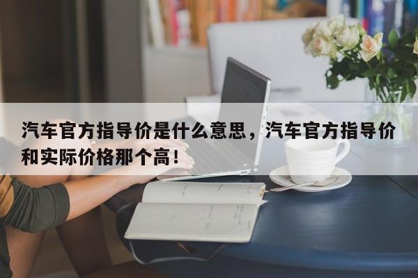 汽车官方指导价是什么意思，汽车官方指导价和实际价格那个高！