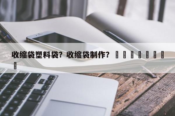 收缩袋塑料袋？收缩袋制作？								