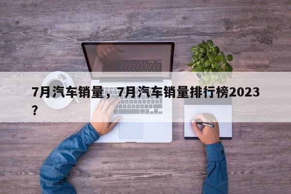 7月汽车销量，7月汽车销量排行榜2023？