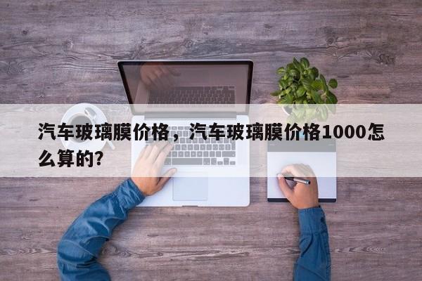 汽车玻璃膜价格，汽车玻璃膜价格1000怎么算的？