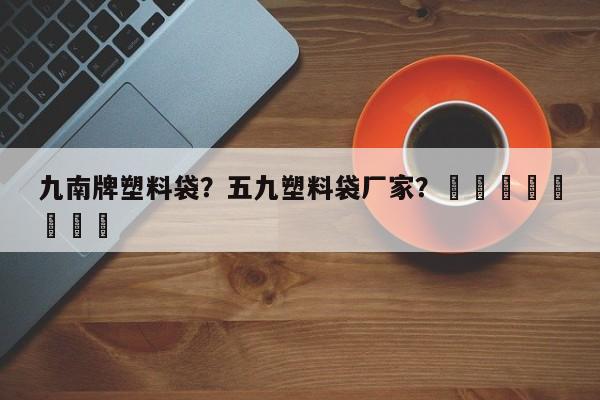 九南牌塑料袋？五九塑料袋厂家？								