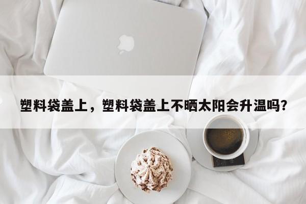 塑料袋盖上，塑料袋盖上不晒太阳会升温吗？