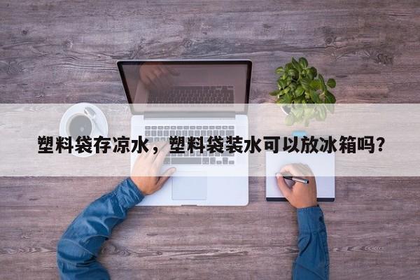 塑料袋存凉水，塑料袋装水可以放冰箱吗？